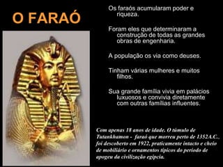 Os faraós acumularam poder e
riqueza.
Foram eles que determinaram a
construção de todas as grandes
obras de engenharia.
A população os via como deuses.
Tinham várias mulheres e muitos
filhos.
Sua grande família vivia em palácios
luxuosos e convivia diretamente
com outras famílias influentes.
O FARAÓ
Com apenas 18 anos de idade. O túmulo de
Tutankhamon - faraó que morreu perto de 1352A.C.,
foi descoberto em 1922, praticamente intacto e cheio
de mobiliário e ornamentos típicos do período de
apogeu da civilização egípcia.
 
