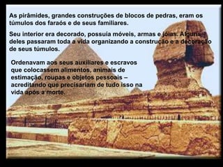 As pirâmides, grandes construções de blocos de pedras, eram os
túmulos dos faraós e de seus familiares.
Seu interior era decorado, possuía móveis, armas e jóias. Alguns
deles passaram toda a vida organizando a construção e a decoração
de seus túmulos.
Ordenavam aos seus auxiliares e escravos
que colocassem alimentos, animais de
estimação, roupas e objetos pessoais –
acreditando que precisariam de tudo isso na
vida após a morte.
 