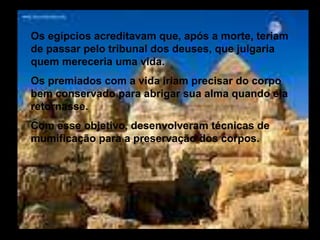 Os egípcios acreditavam que, após a morte, teriam
de passar pelo tribunal dos deuses, que julgaria
quem mereceria uma vida.
Os premiados com a vida iriam precisar do corpo
bem conservado para abrigar sua alma quando ela
retornasse.
Com esse objetivo, desenvolveram técnicas de
mumificação para a preservação dos corpos.
 