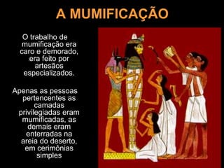 A MUMIFICAÇÃO
O trabalho de
mumificação era
caro e demorado,
era feito por
artesãos
especializados.
Apenas as pessoas
pertencentes as
camadas
privilegiadas eram
mumificadas, as
demais eram
enterradas na
areia do deserto,
em cerimônias
simples
 