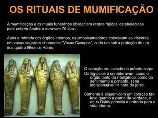 OS RITUAIS DE MUMIFICAÇÃO
O coração era lacrado no próprio corpo.
Os Egípcios o consideravam como o
órgão tanto da inteligência como do
sentimento e portanto, seria
indispensável na hora do juízo.
Somente à alguém com um coração tão
leve quanto a pluma da verdade, o
deus Osiris permitia a entrada para a
vida eterna.
A mumificação e os rituais funerários obedeciam regras rígidas, estabelecidas
pelo próprio Anúbis e duravam 70 dias.
Após a retirada dos órgãos internos, os embalsamadores colocavam as vísceras
em vasos sagrados chamados "Vasos Canopos", cada um sob a proteção de um
dos quatro filhos de Hórus.
 