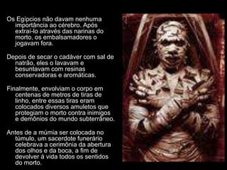 Os Egípcios não davam nenhuma
importância ao cérebro. Após
extraí-lo através das narinas do
morto, os embalsamadores o
jogavam fora.
Depois de secar o cadáver com sal de
natrão, eles o lavavam e
besuntavam com resinas
conservadoras e aromáticas.
Finalmente, envolviam o corpo em
centenas de metros de tiras de
linho, entre essas tiras eram
colocados diversos amuletos que
protegiam o morto contra inimigos
e demônios do mundo subterrâneo.
Antes de a múmia ser colocada no
túmulo, um sacerdote funerário
celebrava a cerimônia da abertura
dos olhos e da boca, a fim de
devolver á vida todos os sentidos
do morto.
 