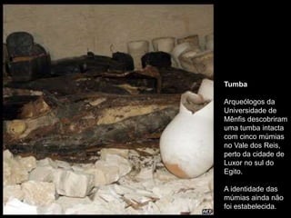 Tumba
Arqueólogos da
Universidade de
Mênfis descobriram
uma tumba intacta
com cinco múmias
no Vale dos Reis,
perto da cidade de
Luxor no sul do
Egito.
A identidade das
múmias ainda não
foi estabelecida.
 
