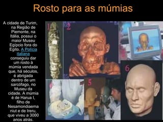 Rosto para as múmias
A cidade de Turim,
na Região de
Piemonte, na
Itália, possui o
maior Museu
Egípcio fora do
Egito. A Polícia
italiana
conseguiu dar
um rosto à
múmia vendada
que, há séculos,
é abrigada
dentro de um
sarcófago, no
Museu da
cidade. A múmia
é de Harua I,
filho de
Nesamondiaema
niut e de Ireru,
que viveu a 3000
anos atrás.
 