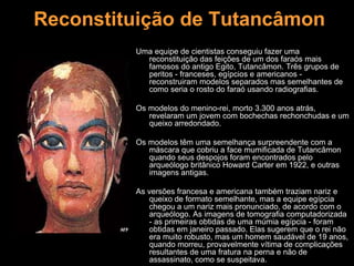 Reconstituição de Tutancâmon
Uma equipe de cientistas conseguiu fazer uma
reconstituição das feições de um dos faraós mais
famosos do antigo Egito, Tutancâmon. Três grupos de
peritos - franceses, egípcios e americanos -
reconstruiram modelos separados mas semelhantes de
como seria o rosto do faraó usando radiografias.
Os modelos do menino-rei, morto 3.300 anos atrás,
revelaram um jovem com bochechas rechonchudas e um
queixo arredondado.
Os modelos têm uma semelhança surpreendente com a
máscara que cobriu a face mumificada de Tutancâmon
quando seus despojos foram encontrados pelo
arqueólogo britânico Howard Carter em 1922, e outras
imagens antigas.
As versões francesa e americana também traziam nariz e
queixo de formato semelhante, mas a equipe egípcia
chegou a um nariz mais pronunciado, de acordo com o
arqueólogo. As imagens de tomografia computadorizada
- as primeiras obtidas de uma múmia egípcia - foram
obtidas em janeiro passado. Elas sugerem que o rei não
era muito robusto, mas um homem saudável de 19 anos,
quando morreu, provavelmente vítima de complicações
resultantes de uma fratura na perna e não de
assassinato, como se suspeitava.
 