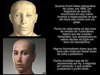 Quando foram feitas radiografias
do corpo, em 1968, um
fragmento de osso foi
encontrado em seu crânio
levando a especulações de que
ele havia sido morto com um
golpe.
Pouco se sabe sobre os dez anos
de reinado de Tutancâmon
depois que ele sucedeu
Akhenaton, que abandonara os
velhos deuses do Egito em
favor do monoteísmo.
Alguns historiadores dizem que ele
teria sido morto por tentar trazer
de volta o politeísmo.
Outros acreditam que ele foi
assassinado por Ay, o segundo
em comando, e que acabou
sucedendo o jovem faraó.
 