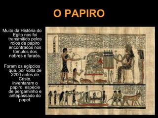 O PAPIRO
Muito da História do
Egito nos foi
transmitido pelos
rolos de papiro
encontrados nos
túmulos dos
nobres e faraós.
Foram os egípcios
que, por volta de
2200 antes de
Cristo,
inventaram o
papiro, espécie
de pergaminho e
antepassado do
papel.
 