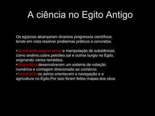 A ciência no Egito Antigo
Os egípcios alcançaram diversos progressos científicos,
tendo em vista resolver problemas práticos e concretos.
•Química(do egípcio kemi):a manipulação de substâncias
como arsênio,cobre,petróleo,sal e outros surgiu no Egito,
originando vários remédios.
•Matemática:desenvolveram um sistema de notação
numérica e contagem direcionada ao comércio.
•Astronomia:os astros orientavam a navegação e a
agricultura no Egito.Por isso foram feitos mapas dos céus
 