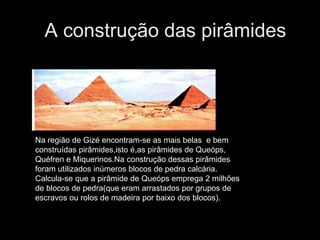 A construção das pirâmides
Na região de Gizé encontram-se as mais belas e bem
construídas pirâmides,isto é,as pirâmides de Queóps,
Quéfren e Miquerinos.Na construção dessas pirâmides
foram utilizados inúmeros blocos de pedra calcária.
Calcula-se que a pirâmide de Queóps emprega 2 milhões
de blocos de pedra(que eram arrastados por grupos de
escravos ou rolos de madeira por baixo dos blocos).
 