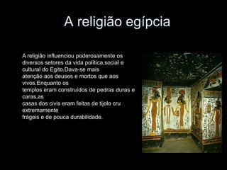 A religião egípcia
A religião influenciou poderosamente os
diversos setores da vida política,social e
cultural do Egito.Dava-se mais
atenção aos deuses e mortos que aos
vivos.Enquanto os
templos eram construídos de pedras duras e
caras,as
casas dos civis eram feitas de tijolo cru
extremamente
frágeis e de pouca durabilidade.
 