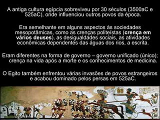 A antiga cultura egípcia sobreviveu por 30 séculos (3500aC e
525aC), onde influenciou outros povos da época.
Era semelhante em alguns aspectos às sociedades
mesopotâmicas, como as crenças politeístas (crença em
vários deuses), as desigualdades sociais, as atividades
econômicas dependentes das águas dos rios, a escrita.
Eram diferentes na forma de governo – governo unificado (único);
crença na vida após a morte e os conhecimentos de medicina.
O Egito também enfrentou várias invasões de povos estrangeiros
e acabou dominado pelos persas em 525aC.
 