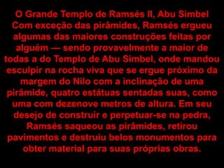O Grande Templo de Ramsés II, Abu Simbel
Com exceção das pirâmides, Ramsés ergueu
algumas das maiores construções feitas por
alguém — sendo provavelmente a maior de
todas a do Templo de Abu Simbel, onde mandou
esculpir na rocha viva que se ergue próximo da
margem do Nilo com a inclinação de uma
pirâmide, quatro estátuas sentadas suas, como
uma com dezenove metros de altura. Em seu
desejo de construir e perpetuar-se na pedra,
Ramsés saqueou as pirâmides, retirou
pavimentos e destruiu belos monumentos para
obter material para suas próprias obras.
 
