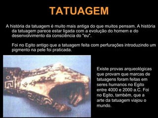 TATUAGEM
A história da tatuagem é muito mais antiga do que muitos pensam. A história
da tatuagem parece estar ligada com a evolução do homem e do
desenvolvimento da consciência do "eu".
Foi no Egito antigo que a tatuagem feita com perfurações introduzindo um
pigmento na pele foi praticada.
Existe provas arqueológicas
que provam que marcas de
tatuagens foram feitas em
seres humanos no Egito
entre 4000 e 2000 a.C. Foi
no Egito, também, que a
arte da tatuagem viajou o
mundo.
 