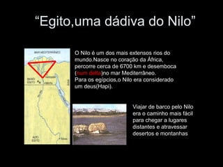 “Egito,uma dádiva do Nilo”
O Nilo é um dos mais extensos rios do
mundo.Nasce no coração da África,
percorre cerca de 6700 km e desemboca
(num delta)no mar Mediterrâneo.
Para os egípcios,o Nilo era considerado
um deus(Hapi).
Viajar de barco pelo Nilo
era o caminho mais fácil
para chegar a lugares
distantes e atravessar
desertos e montanhas
 