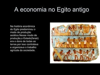 A economia no Egito antigo
Na história econômica
do Egito predominou o
modo de produção
asiático.Nesse modo de
produção,o Estado(faraó)
era o dono de todas as
terras,por isso controlava
e organizava o trabalho
agrícola da sociedade.
 