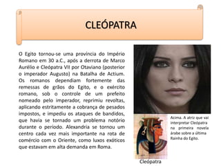O Egito tornou-se uma província do Império
Romano em 30 a.C., após a derrota de Marco
Aurélio e Cleópatra VII por Otaviano (posterior
o imperador Augusto) na Batalha de Actium.
Os romanos dependiam fortemente das
remessas de grãos do Egito, e o exército
romano, sob o controle de um prefeito
nomeado pelo imperador, reprimiu revoltas,
aplicando estritamente a cobrança de pesados
impostos, e impediu os ataques de bandidos,
que havia se tornado um problema notório
durante o período. Alexandria se tornou um
centro cada vez mais importante na rota de
comércio com o Oriente, como luxos exóticos
que estavam em alta demanda em Roma.
CLEÓPATRA
Cleópatra
Acima. A atriz que vai
interpretar Cleópatra
na primeira novela
árabe sobre a última
Rainha do Egito.
 