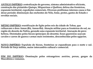 ANTIGO IMPÉRIO: centralização do governo, sistema administrativo eficiente,
construção das pirâmides Quéops, Miquerinos e Quéfren; defesa das fronteiras,
expansão territorial, expedições comerciais. Diversos problemas internos causa o fim
desse período: diminuição das enchentes do Nilo, fome, pestes, gastos do Estado e
revoltas sociais.
NOVO IMPÉRIO: Expulsão do hicsos, fronteiras se expandiram para o norte e sul.
Período de força militar, maior intercambio cultural e comercial.
MÉDIO IMPÉRIO: reunificação do Egito pelos reis da cidade de Tebas, que
cultuavam o deus Amon (Rá, Amon-Rá). Atenção militar para as fronteiras do sul, na
região do deserto da Núbia, gerando uma expansão territorial. Anexação do povo
hebreu. Derrotados pelos hicsos (príncipes do deserto). Esses guerreiros usavam
cavalos e carros de guerra e armas mais resistentes, desconhecidas pelos egípcios.
FIM DO IMPÉRIO: Dominação pelos estrangeiros: assírios, persas, gregos da
Macedônia e romanos.
 