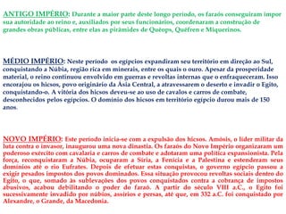 ANTIGO IMPÉRIO: Durante a maior parte deste longo período, os faraós conseguiram impor
sua autoridade ao reino e, auxiliados por seus funcionários, coordenaram a construção de
grandes obras públicas, entre elas as pirâmides de Quéops, Quéfren e Miquerinos.
NOVO IMPÉRIO: Este período inicia-se com a expulsão dos hicsos. Amósis, o líder militar da
luta contra o invasor, inaugurou uma nova dinastia. Os faraós do Novo Império organizaram um
poderoso exército com cavalaria e carros de combate e adotaram uma política expansionista. Pela
força, reconquistaram a Núbia, ocuparam a Síria, a Fenícia e a Palestina e estenderam seus
domínios até o rio Eufrates. Depois de efetuar estas conquistas, o governo egípcio passou a
exigir pesados impostos dos povos dominados. Essa situação provocou revoltas sociais dentro do
Egito, o que, somado às sublevações dos povos conquistados contra a cobrança de impostos
abusivos, acabou debilitando o poder do faraó. A partir do século VIII a.C., o Egito foi
sucessivamente invadido por núbios, assírios e persas, até que, em 332 a.C. foi conquistado por
Alexandre, o Grande, da Macedonia.
MÉDIO IMPÉRIO: Neste período os egípcios expandiram seu território em direção ao Sul,
conquistando a Núbia, região rica em minerais, entre os quais o ouro. Apesar da prosperidade
material, o reino continuou envolvido em guerras e revoltas internas que o enfraqueceram. Isso
encorajou os hicsos, povo originário da Ásia Central, a atravessarem o deserto e invadir o Egito,
conquistando-o. A vitória dos hicsos deveu-se ao uso de cavalos e carros de combate,
desconhecidos pelos egípcios. O domínio dos hicsos em território egípcio durou mais de 150
anos.
 