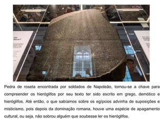 Pedra de roseta encontrada por soldados de Napoleão, tornou-se a chave para
compreender os hieróglifos por seu texto ter sido escrito em grego, demótico e
hieróglifos. Até então, o que sabíamos sobre os egípcios advinha de suposições e
misticismo, pois depois da dominação romana, houve uma espécie de apagamento
cultural, ou seja, não sobrou alguém que soubesse ler os hieróglifos.
 