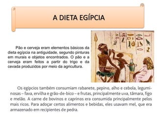 A DIETA EGÍPCIA
Pão e cerveja eram elementos básicos da
dieta egípcia na antiguidade, segundo pinturas
em murais e objetos encontrados. O pão e a
cerveja eram feitos a partir do trigo e da
cevada produzidos por meio da agricultura.
 