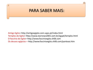 PARA SABER MAIS:
Antigo Egito= http://antigoegipto.com.sapo.pt/index.html
Templos do Egito= http://www.starnews2001.com.br/egypt/temples.html
O fascínio do Egito= http://www.fascinioegito.sh06.com
Os deuses egípcios = http://www.fascinioegito.sh06.com/panteao.htm
 