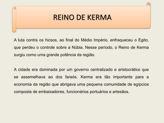 REINO DE KERMA
A luta contra os hicsos, ao final do Médio Império, enfraqueceu o Egito,
que perdeu o controle sobre a Núbia. Nesse período, o Reino de Kerma
surgiu como uma grande potência da região.
A cidade era dominada por um governo centralizado e aristocrático que
se assemelhava ao dos faraós. Kerma era tão importante para a
economia da região que abrigava uma pequena comunidade de egípcios
composta de embaixadores, funcionários portuários e artesãos.
 