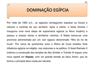 DOMINAÇÃO EGÍPCIA
Por volta de 1560 a.C., os egípcios conseguiram expulsar os hicsos e
retomar o controle de seu território. Após a vitória, o faraó Amósis I
inaugurou uma nova etapa de supremacia egípcia (o Novo Império) e
passou a anexar reinos e territórios vizinhos. A Núbia tornou-se uma
província administrada por um vizir egípcio denominado “filho do rei de
Cuxe”. Por cerca de quinhentos anos o Reino de Cuxe recebeu forte
influência egípcia na religião, nos costumes e na política. O faraó Ramsés II
ordenou a construção dos templos de Abu Simbel, e Tutmés III ergueu uma
nova capital em Napata, com um grande templo ao deus Amon, que se
tornou o principal deus cuxita por séculos.
 