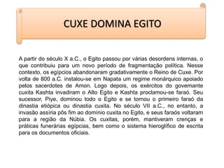 CUXE DOMINA EGITO
A partir do século X a.C., o Egito passou por várias desordens internas, o
que contribuiu para um novo período de fragmentação política. Nesse
contexto, os egípcios abandonaram gradativamente o Reino de Cuxe. Por
volta de 800 a.C. instalou-se em Napata um regime monárquico apoiado
pelos sacerdotes de Amon. Logo depois, os exércitos do governante
cuxita Kashta invadiram o Alto Egito e Kashta proclamou-se faraó. Seu
sucessor, Piye, dominou todo o Egito e se tornou o primeiro faraó da
dinastia etiópica ou dinastia cuxita. No século VII a.C., no entanto, a
invasão assíria pôs fim ao domínio cuxita no Egito, e seus faraós voltaram
para a região da Núbia. Os cuxitas, porém, mantiveram crenças e
práticas funerárias egípcias, bem como o sistema hieroglífico de escrita
para os documentos oficiais.
 