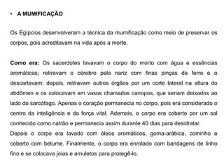 • A MUMIFICAÇÃO
Os Egípcios desenvolveram a técnica da mumificação como meio de preservar os
corpos, pois acreditavam na vida após a morte.
Como era: Os sacerdotes lavavam o corpo do morto com água e essências
aromáticas; retiravam o cérebro pelo nariz com finas pinças de ferro e o
descartavam; depois, retiravam outros órgãos por um corte lateral na altura do
abdômen e os colocavam em vasos chamados canopos, que seriam deixados ao
lado do sarcófago. Apenas o coração permanecia no corpo, pois era considerado o
centro da inteligência e da força vital. Ademais, o corpo era coberto por um sal
conhecido como natrão e permanecia assim durante 40 dias para desidratar.
Depois o corpo era lavado com óleos aromáticos, goma-arábica, cominho e
coberto com betume. Finalmente, o corpo era enrolado com bandagens de linho
fino e se colocava joias e amuletos para protegê-lo.
 