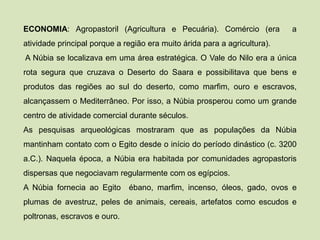 ECONOMIA: Agropastoril (Agricultura e Pecuária). Comércio (era a
atividade principal porque a região era muito árida para a agricultura).
A Núbia se localizava em uma área estratégica. O Vale do Nilo era a única
rota segura que cruzava o Deserto do Saara e possibilitava que bens e
produtos das regiões ao sul do deserto, como marfim, ouro e escravos,
alcançassem o Mediterrâneo. Por isso, a Núbia prosperou como um grande
centro de atividade comercial durante séculos.
As pesquisas arqueológicas mostraram que as populações da Núbia
mantinham contato com o Egito desde o início do período dinástico (c. 3200
a.C.). Naquela época, a Núbia era habitada por comunidades agropastoris
dispersas que negociavam regularmente com os egípcios.
A Núbia fornecia ao Egito ébano, marfim, incenso, óleos, gado, ovos e
plumas de avestruz, peles de animais, cereais, artefatos como escudos e
poltronas, escravos e ouro.
 