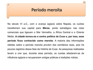 Período meroíta
No século VI a.C., com o avanço egípcio sobre Napata, os cuxitas
transferiram sua capital para Méroe, ponto estratégico nas rotas
comerciais que ligavam o Mar Vermelho, a África Central e o Oriente
Médio. A cidade tornou-se o centro político de Cuxe e, por isso, esse
período ficou conhecido como meroíta. A maioria das informações
obtidas sobre o período meroíta provém dos cemitérios reais, pois há
poucos registros dessa fase da história de Cuxe. As pesquisas realizadas
levam a crer que, durante esse período, os cuxitas afastaram-se da
influência egípcia e recuperaram antigas práticas e tradições núbias.
 