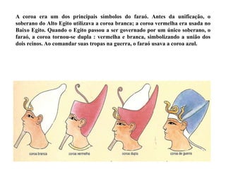 A coroa era um dos principais símbolos do faraó. Antes da unificação, o
soberano do Alto Egito utilizava a coroa branca; a coroa vermelha era usada no
Baixo Egito. Quando o Egito passou a ser governado por um único soberano, o
faraó, a coroa tornou-se dupla : vermelha e branca, simbolizando a união dos
dois reinos. Ao comandar suas tropas na guerra, o faraó usava a coroa azul.
 