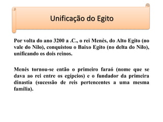 Por volta do ano 3200 a .C., o rei Menés, do Alto Egito (no
vale do Nilo), conquistou o Baixo Egito (no delta do Nilo),
unificando os dois reinos.
Menés tornou-se então o primeiro faraó (nome que se
dava ao rei entre os egípcios) e o fundador da primeira
dinastia (sucessão de reis pertencentes a uma mesma
família).
Unificação do Egito
 