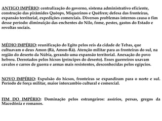 ANTIGO IMPÉRIO: centralização do governo, sistema administrativo eficiente,
construção das pirâmides Quéops, Miquerinos e Quéfren; defesa das fronteiras,
expansão territorial, expedições comerciais. Diversos problemas internos causa o fim
desse período: diminuição das enchentes do Nilo, fome, pestes, gastos do Estado e
revoltas sociais.
NOVO IMPÉRIO: Expulsão do hicsos, fronteiras se expandiram para o norte e sul.
Período de força militar, maior intercambio cultural e comercial.
MÉDIO IMPÉRIO: reunificação do Egito pelos reis da cidade de Tebas, que
cultuavam o deus Amon (Rá, Amon-Rá). Atenção militar para as fronteiras do sul, na
região do deserto da Núbia, gerando uma expansão territorial. Anexação do povo
hebreu. Derrotados pelos hicsos (príncipes do deserto). Esses guerreiros usavam
cavalos e carros de guerra e armas mais resistentes, desconhecidas pelos egípcios.
FIM DO IMPÉRIO: Dominação pelos estrangeiros: assírios, persas, gregos da
Macedônia e romanos.
 