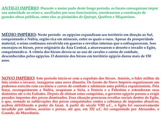 ANTIGO IMPÉRIO: Durante a maior parte deste longo período, os faraós conseguiram impor
sua autoridade ao reino e, auxiliados por seus funcionários, coordenaram a construção de
grandes obras públicas, entre elas as pirâmides de Quéops, Quéfren e Miquerinos.
NOVO IMPÉRIO: Este período inicia-se com a expulsão dos hicsos. Amósis, o líder militar da
luta contra o invasor, inaugurou uma nova dinastia. Os faraós do Novo Império organizaram um
poderoso exército com cavalaria e carros de combate e adotaram uma política expansionista. Pela
força, reconquistaram a Núbia, ocuparam a Síria, a Fenícia e a Palestina e estenderam seus
domínios até o rio Eufrates. Depois de efetuar estas conquistas, o governo egípcio passou a exigir
pesados impostos dos povos dominados. Essa situação provocou revoltas sociais dentro do Egito,
o que, somado às sublevações dos povos conquistados contra a cobrança de impostos abusivos,
acabou debilitando o poder do faraó. A partir do século VIII a.C., o Egito foi sucessivamente
invadido por núbios, assírios e persas, até que, em 332 a.C. foi conquistado por Alexandre, o
Grande, da Macedonia.
MÉDIO IMPÉRIO: Neste período os egípcios expandiram seu território em direção ao Sul,
conquistando a Núbia, região rica em minerais, entre os quais o ouro. Apesar da prosperidade
material, o reino continuou envolvido em guerras e revoltas internas que o enfraqueceram. Isso
encorajou os hicsos, povo originário da Ásia Central, a atravessarem o deserto e invadir o Egito,
conquistando-o. A vitória dos hicsos deveu-se ao uso de cavalos e carros de combate,
desconhecidos pelos egípcios. O domínio dos hicsos em território egípcio durou mais de 150
anos.
 