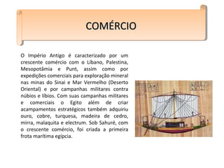COMÉRCIOCOMÉRCIOCOMÉRCIOCOMÉRCIO
O Império Antigo é caracterizado por um
crescente comércio com o Líbano, Palestina,
Mesopotâmia e Punt, assim como por
expedições comerciais para exploração mineral
nas minas do Sinai e Mar Vermelho (Deserto
Oriental) e por campanhas militares contra
núbios e líbios. Com suas campanhas militares
e comerciais o Egito além de criar
acampamentos estratégicos também adquiriu
ouro, cobre, turquesa, madeira de cedro,
mirra, malaquita e electrum. Sob Sahuré, com
o crescente comércio, foi criada a primeira
frota marítima egípcia.
 