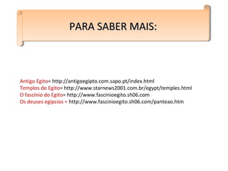 PARA SABER MAIS:PARA SABER MAIS:PARA SABER MAIS:PARA SABER MAIS:
Antigo Egito= http://antigoegipto.com.sapo.pt/index.html
Templos do Egito= http://www.starnews2001.com.br/egypt/temples.html
O fascínio do Egito= http://www.fascinioegito.sh06.com
Os deuses egípcios = http://www.fascinioegito.sh06.com/panteao.htm
 
