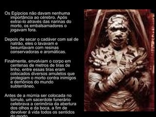 Os Egípcios não davam nenhuma
importância ao cérebro. Após
extraí-lo através das narinas do
morto, os embalsamadores o
jogavam fora.
Depois de secar o cadáver com sal de
natrão, eles o lavavam e
besuntavam com resinas
conservadoras e aromáticas.
Finalmente, envolviam o corpo em
centenas de metros de tiras de
linho, entre essas tiras eram
colocados diversos amuletos que
protegiam o morto contra inimigos
e demônios do mundo
subterrâneo.
Antes de a múmia ser colocada no
túmulo, um sacerdote funerário
celebrava a cerimônia da abertura
dos olhos e da boca, a fim de
devolver á vida todos os sentidos
 
