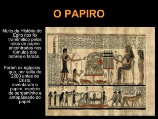 O PAPIRO
Muito da História do
Egito nos foi
transmitido pelos
rolos de papiro
encontrados nos
túmulos dos
nobres e faraós.
Foram os egípcios
que, por volta de
2200 antes de
Cristo,
inventaram o
papiro, espécie
de pergaminho e
antepassado do
papel.
 