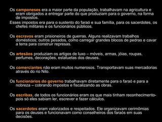 Os camponeses era a maior parte da população, trabalhavam na agricultura e
eram obrigados a entregar parte do que produziam para o governo, na forma
de impostos.
Esses impostos era para o sustento do faraó e sua família, para os sacerdotes, os
chefes militares e os funcionários públicos.
Os escravos eram prisioneiros de guerras. Alguns realizavam trabalhos
domésticos; outros pesados, como carregar grandes blocos de pedras e cavar
a terra para construir represas.
Os artesãos produziam os artigos de luxo – móveis, armas, jóias, roupas,
perfumes, decorações, estatuetas dos deuses.
Os comerciantes não eram muitos numerosos. Transportavam suas mercadorias
através do rio Nilo.
Os funcionários do governo trabalhavam diretamente para o faraó e para a
nobreza – cobrando impostos e fiscalizando as obras.
Os escribas, de todos os funcionários eram os que mais tinham reconhecimento-
pois só eles sabiam ler, escrever e fazer cálculos.
Os sacerdotes eram valorizados e respeitados. Ele organizavam cerimômias
para os deuses e funcionavam como conselheiros dos faraós em suas
decisões.
 