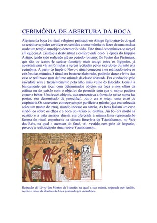 CERIMÔNIA DE ABERTURA DA BOCA
Abertura da boca é o ritual religioso praticado no Antigo Egito através do qual
se acreditava poder devolver os sentidos a uma múmia ou fazer de uma estátua
ou de um templo um objeto detentor de vida. Este ritual denominava-se uep-rá
em egípcio.A existência deste ritual é comprovada desde a época do Império
Antigo, tendo sido realizado até ao período romano. Os Textos das Pirâmides,
que são os textos de caráter funerário mais antigo entre os Egípcios, já
apresentavam várias fórmulas a serem recitadas pelos sacerdotes durante esta
cerimônia. A partir do Império Novo o ritual começou a ser realizado sobre os
caixões das múmias.O ritual era bastante elaborado, podendo durar vários dias
caso se realizasse num defunto oriundo da classe abastada. Era conduzido pelo
sacerdote sem e freqüentemente pelo filho mais velho do falecido. Consistia
basicamente em tocar com determinados objetos na boca e nos olhos da
estátua ou do caixão com o objetivo de permitir com que o morto pudesse
comer e beber. Um desses objetos, que apresentava a forma de peixe numa das
pontas, era denominado de pesechkef; outro era o setep, uma enxó de
carpintaria.Os sacerdotes começavam por purificar a múmia (que era colocada
sobre um monte de terra), usando incenso ou natrão. As facas faziam um corte
simbólico sobre os olhos e a boca do caixão ou estátua. Um boi era morto na
ocasião e a pata anterior direita era oferecida à múmia.Uma representação
famosa do ritual encontra-se na câmara funerária de Tutankhamon, no Vale
dos Reis, na qual o sucessor do faraó, Ai, vestido com pele de leopardo,
procede à realização do ritual sobre Tutankhamon.
Ilustração do Livro dos Mortos de Hunefer, na qual a sua múmia, segurada por Anúbis,
recebe o ritual da abertura da boca praticado por sacerdotes.
 