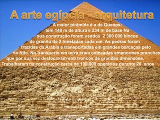 A maior pirâmide é a de Queóps:
                      tem 148 m de altura e 234 m de base Na
                  sua construção foram usados 2 300 000 blocos
              de granito de 2 toneladas cada um. As pedras foram
          trazidas da Arábia e transportadas em grandes barcaças pelo
     rio Nilo. No transporte em terra eram colocadas emenormes pranchas
  que por sua vez deslocavam sob troncos de grandes dimensões.
Trabalharam na construção cerca de 100.000 operários durante 20 anos
 