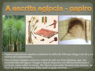  Papiro é uma planta aquática existente no delta do Nilo que chega a ter de 5 a 6
  metros de comprimento..
 Para se fazer o papiro, corta-se o miolo do talo em finas lâminas, que são
  humedecidas em água e vinagre e depois dispostas em fileiras horizontais e
  verticais, umas sobre as outras. São depois prensadas durante uma semana, no
  final da qual se obtém uma folha onde se pode escrever.
 