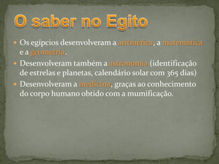  Os egípcios desenvolveram a aritmética, a matemática
  e a geometria.
 Desenvolveram também a astronomia (identificação
  de estrelas e planetas, calendário solar com 365 dias)
 Desenvolveram a medicina, graças ao conhecimento
  do corpo humano obtido com a mumificação.
 