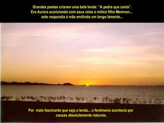 Por  mais fascinante que seja a lenda... o fenômeno acontecia por causas absolutamente naturais. Grandes poetas criaram uma bela lenda: “A pedra que canta”. Era Aurora acariciando com seus raios o mítico filho Memnon...  este respondia à mãe emitindo um longo lamento... 