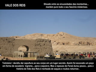 VALE DOS REIS Situado entre as sinuosidades das montanhas...  mantém puro todo o seu fascínio misterioso. Tutmósis I  decidiu dar sepultura ao seu corpo em um lugar secreto. Assim foi escavado um poço em forma de escadaria  íngreme... para o sepulcro. Mas o repouso do Faraó durou pouco... pois a história do Vale dos Reis é recheada de saques e roubos noturnos . 