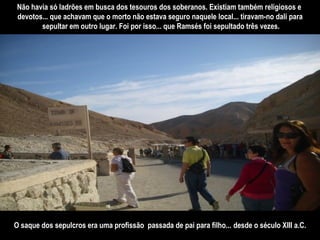 Não havia só ladrões em busca dos tesouros dos soberanos. Existiam também religiosos e  devotos... que achavam que o morto não estava seguro naquele local... tiravam-no dali para sepultar em outro lugar. Foi por isso... que Ramsés foi sepultado três vezes. O saque dos sepulcros era uma profissão  passada de pai para filho...   desde o século XIII a.C. 