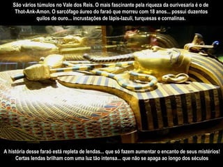 São vários túmulos no Vale dos Reis. O mais fascinante pela riqueza da ourivesaria é o de  Thot-Ank-Amon. O sarcófago áureo do faraó que morreu com 18 anos... possui duzentos quilos de ouro... incrustações de lápis-lazuli, turquesas e cornalinas.   A história desse faraó está repleta de lendas... que só fazem aumentar o encanto de seus mistérios! Certas lendas brilham com uma luz tão intensa... que não se apaga ao longo dos séculos 