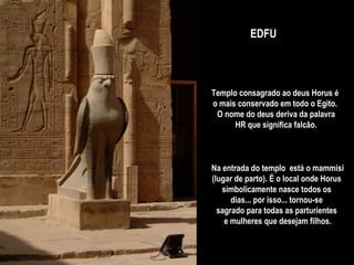 Templo consagrado ao deus Horus é  o mais conservado em todo o Egito.  O nome do deus deriva da palavra HR que significa falcão.  EDFU Na entrada do templo  está o mammisi (lugar de parto). É o local onde Horus  simbolicamente nasce todos os  dias... por isso... tornou-se  sagrado para todas as parturientes  e mulheres que desejam filhos. 