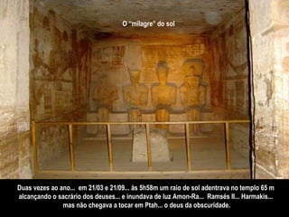 O “milagre” do sol   Duas vezes ao ano...  em 21/03 e 21/09... às 5h58m um raio de sol adentrava no templo 65 m  alcançando o sacrário dos deuses... e inundava de luz Amon-Ra...  Ramsés II... Harmakis...  mas não chegava a tocar em Ptah... o deus da obscuridade. 